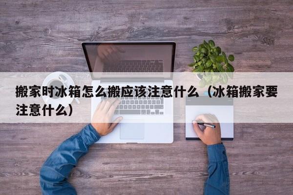 搬家时冰箱怎么搬应该注意什么（冰箱搬家要注意什么）