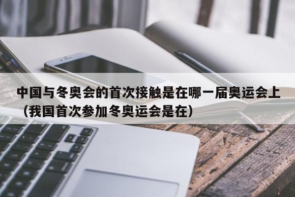 中国与冬奥会的首次接触是在哪一届奥运会上（我国首次参加冬奥运会是在）