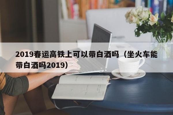 2019春运高铁上可以带白酒吗（坐火车能带白酒吗2019）