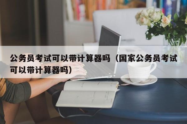 公务员考试可以带计算器吗（国家公务员考试可以带计算器吗）