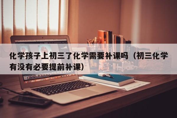 化学孩子上初三了化学需要补课吗（初三化学有没有必要提前补课）