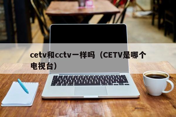 cetv和cctv一样吗（CETV是哪个电视台）