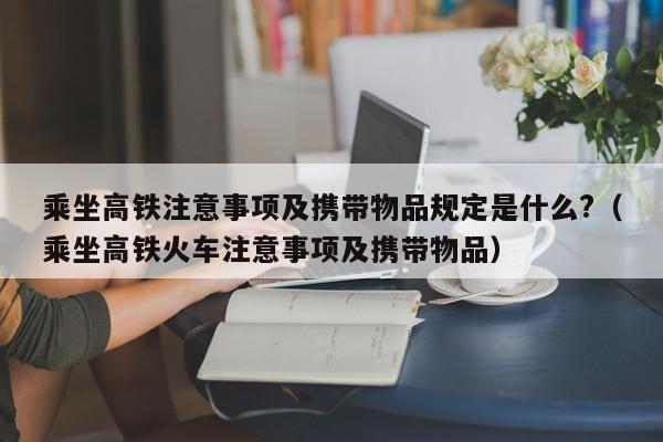 乘坐高铁注意事项及携带物品规定是什么?（乘坐高铁火车注意事项及携带物品）