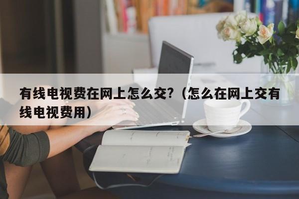 有线电视费在网上怎么交?（怎么在网上交有线电视费用）