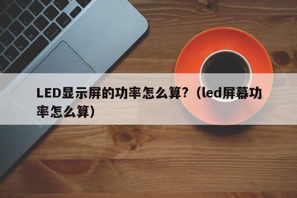 LED显示屏的功率怎么算?（led屏幕功率怎么算）