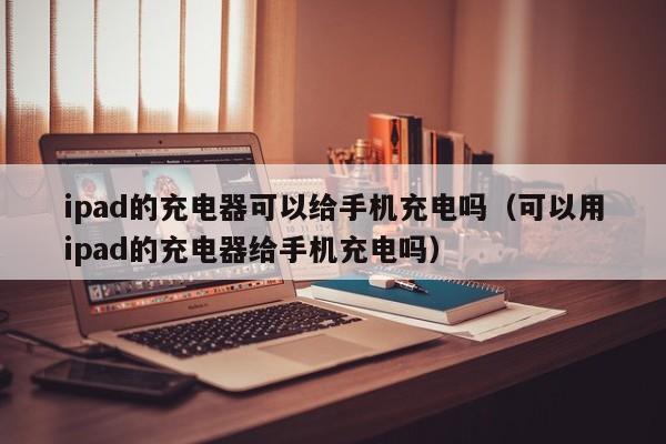 ipad的充电器可以给手机充电吗（可以用ipad的充电器给手机充电吗）