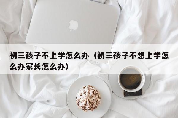 初三孩子不上学怎么办（初三孩子不想上学怎么办家长怎么办）