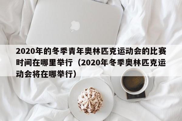 2020年的冬季青年奥林匹克运动会的比赛时间在哪里举行（2020年冬季奥林匹克运动会将在哪举行）