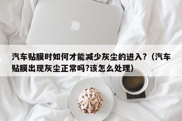 汽车贴膜时如何才能减少灰尘的进入?（汽车贴膜出现灰尘正常吗?该怎么处理）