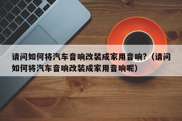 请问如何将汽车音响改装成家用音响?（请问如何将汽车音响改装成家用音响呢）