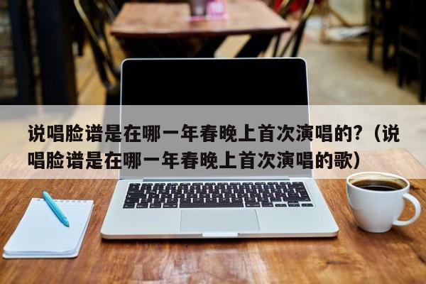 说唱脸谱是在哪一年春晚上首次演唱的?（说唱脸谱是在哪一年春晚上首次演唱的歌）