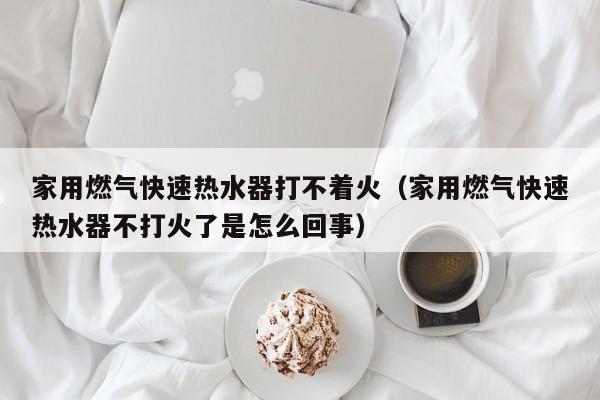 家用燃气快速热水器打不着火（家用燃气快速热水器不打火了是怎么回事）