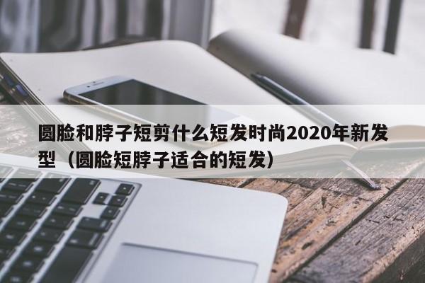 圆脸和脖子短剪什么短发时尚2020年新发型（圆脸短脖子适合的短发）