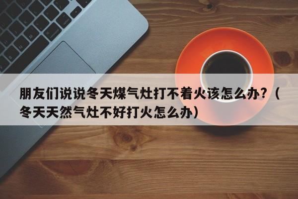 朋友们说说冬天煤气灶打不着火该怎么办?（冬天天然气灶不好打火怎么办）