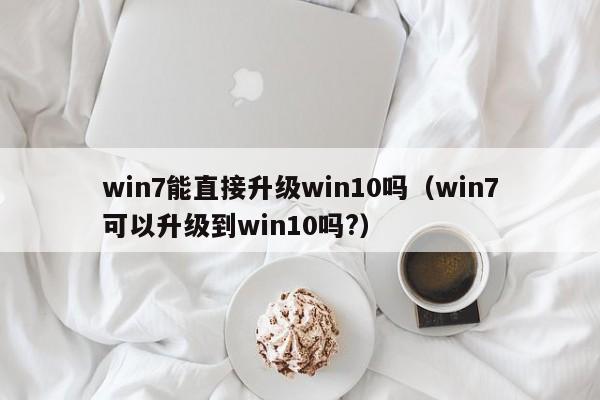 win7能直接升级win10吗（win7可以升级到win10吗?）