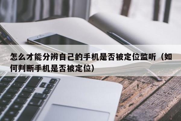 怎么才能分辨自己的手机是否被定位监听（如何判断手机是否被定位）