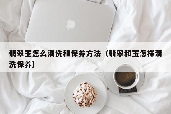 翡翠玉怎么清洗和保养方法（翡翠和玉怎样清洗保养）