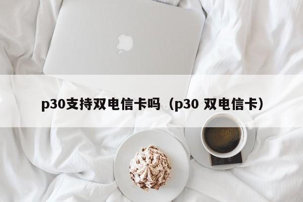 p30支持双电信卡吗（p30 双电信卡）