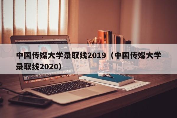 中国传媒大学录取线2019（中国传媒大学录取线2020）