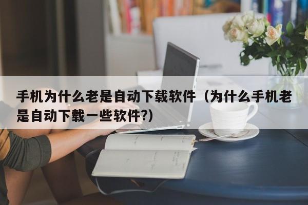 手机为什么老是自动下载软件（为什么手机老是自动下载一些软件?）