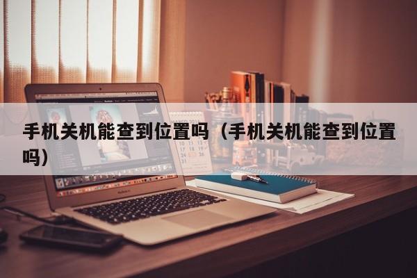 手机关机能查到位置吗（手机关机能查到位置吗）